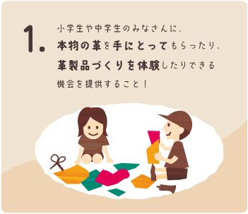小学生や中学生のみなさんに、本物の革を手にとってもらったり、革製品づくりを体験したりできる機会を提供すること！　