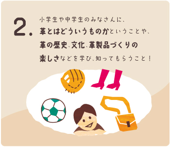 小学生や中学生のみなさんに、革とはどういうものかということや、革の歴史、文化、革製品づくりの楽しさなどを学び、知ってもらうこと！